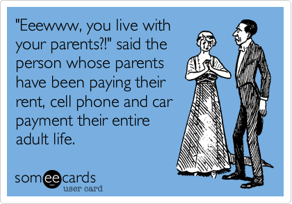 "Eeewww, you live with
your parents?!" said the
person whose parents
have been paying their
rent, cell phone and car
payment their entire
adult life.
