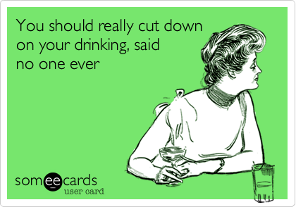 You should really cut down
on your drinking, said 
no one ever

