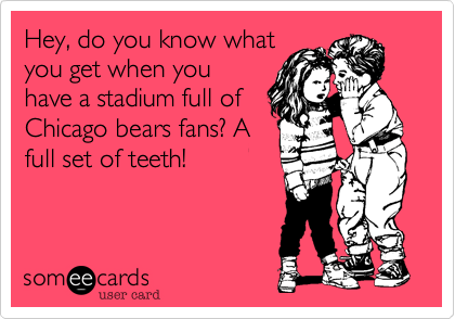 Hey, do you know what
you get when you
have a stadium full of
Chicago bears fans? A
full set of teeth!