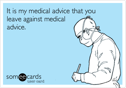 It is my medical advice that you leave against medical
advice.