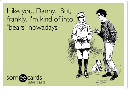 I like you, Danny.  But,
frankly, I'm kind of into
"bears" nowadays.
