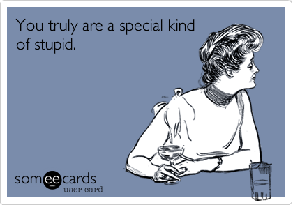 You truly are a special kind
of stupid.