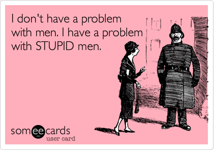 I don't have a problem 
with men. I have a problem 
with STUPID men.