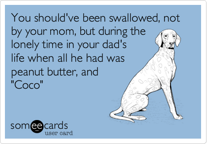 You should've been swallowed, not by your mom, but during the
lonely time in your dad's
life when all he had was
peanut butter, and
"Coco" 