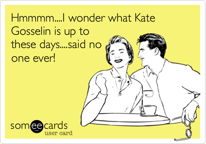 Hmmmm....I wonder what Kate Gosselin is up to
these days....said no
one ever!
