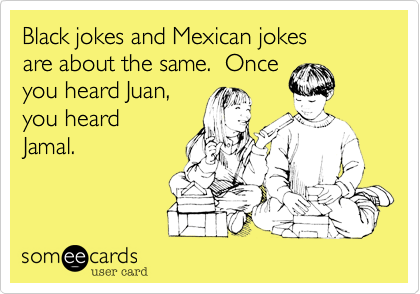 Black jokes and Mexican jokes
are about the same.  Once
you heard Juan,
you heard
Jamal.
