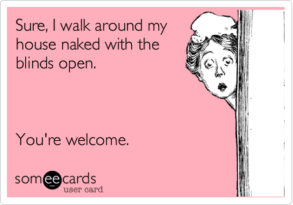 Sure, I walk around my
house naked with the
blinds open.     



You're welcome.