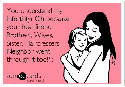 You understand my 
Infertility? Oh because
your best friend,
Brothers, Wives,
Sister, Hairdressers,
Neighbor went
through it too!?!?