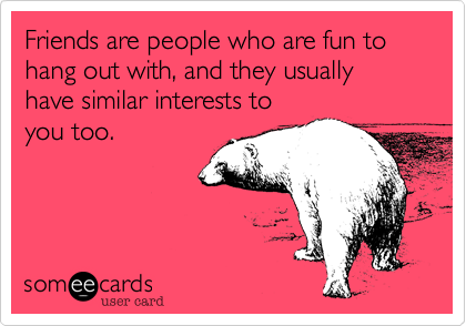 Friends are people who are fun to hang out with, and they usually have similar interests to
you too.