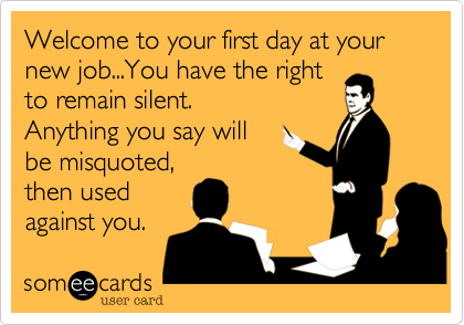 Welcome to your first day at your new job...You have the right
to remain silent. 
Anything you say will 
be misquoted, 
then used 
against you.