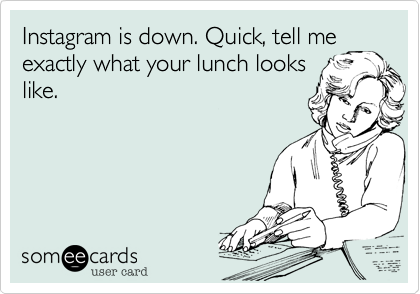 Instagram is down. Quick, tell me
exactly what your lunch looks
like.