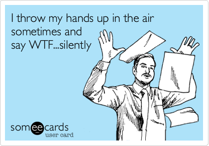 I throw my hands up in the air sometimes and
say WTF...silently
