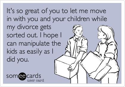 It's so great of you to let me move in with you and your children while my divorce gets
sorted out. I hope I
can manipulate the
kids as easily as I
did you.