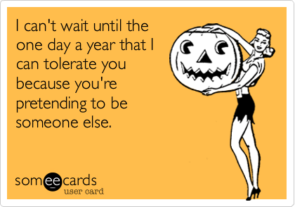 I can't wait until the
one day a year that I
can tolerate you
because you're
pretending to be 
someone else.