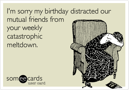 I'm sorry my birthday distracted our mutual friends from
your weekly
catastrophic
meltdown.