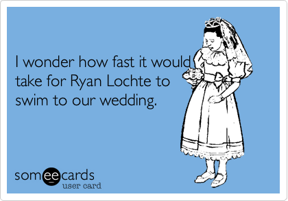 

I wonder how fast it would
take for Ryan Lochte to
swim to our wedding.