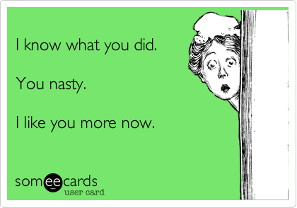 
I know what you did.

You nasty.

I like you more now.