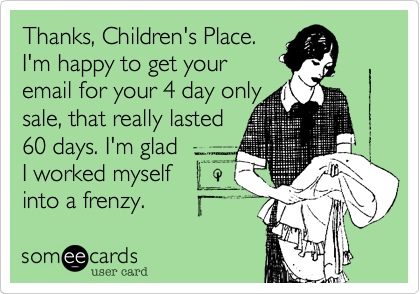 Thanks, Children's Place.
I'm happy to get your
email for your 4 day only
sale, that really lasted
60 days. I'm glad
I worked myself  
into a frenzy. 