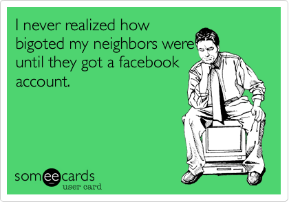 I never realized how 
bigoted my neighbors were
until they got a facebook
account.