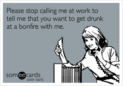 Please stop calling me at work to tell me that you want to get drunk at a bonfire with me.