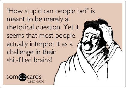 "How stupid can people be?" is meant to be merely a
rhetorical question. Yet it
seems that most people
actually interpret it as a
challenge in their
shit-filled brains!