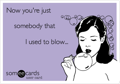 Now you're just 

    somebody that 

          I used to blow...