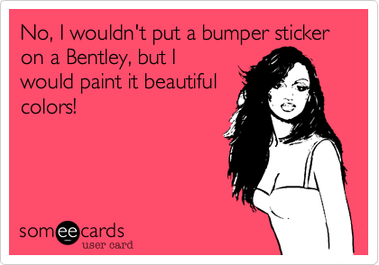 No, I wouldn't put a bumper sticker on a Bentley, but I
would paint it beautiful
colors!