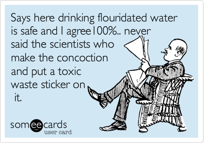 Says here drinking flouridated water is safe and I agree100%.. never
said the scientists who
make the concoction
and put a toxic
waste sticker on
 it.