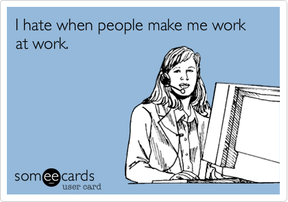 I hate when people make me work at work.