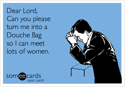 Dear Lord,
Can you please
turn me into a
Douche Bag
so I can meet
lots of women.