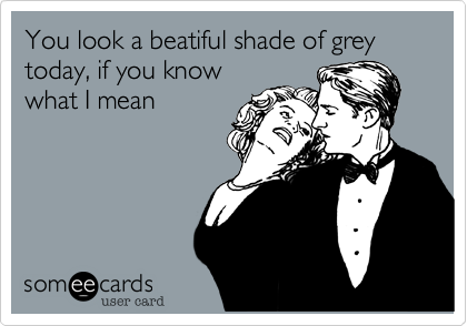 You look a beatiful shade of grey today, if you know
what I mean