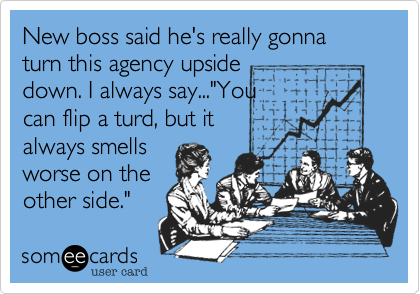 New boss said he's really gonna turn this agency upside 
down. I always say..."You
can flip a turd, but it
always smells 
worse on the
other side."