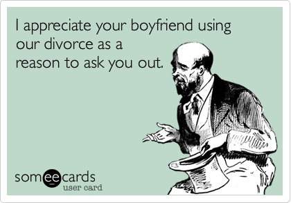 I appreciate your boyfriend using our divorce as a
reason to ask you out.