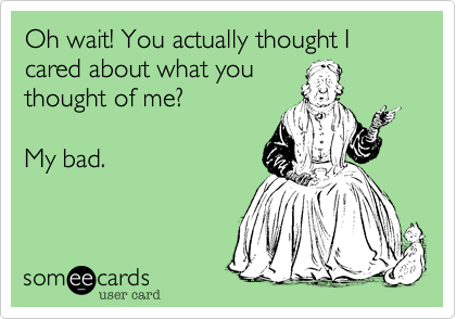 Oh wait! You actually thought I cared about what you
thought of me?

My bad. 