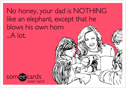 No honey, your dad is NOTHING like an elephant, except that he blows his own horn
...A lot.