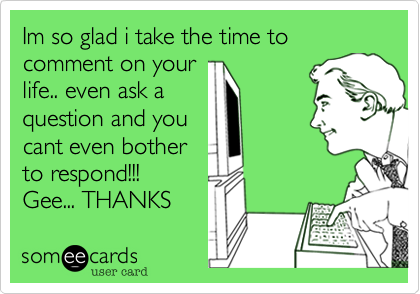 Im so glad i take the time to comment on your
life.. even ask a
question and you
cant even bother
to respond!!!
Gee... THANKS