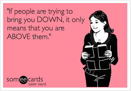 "If people are trying to
bring you DOWN, it only
means that you are
ABOVE them."