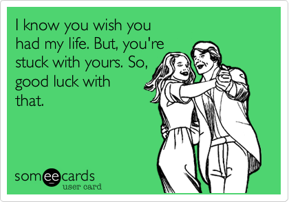 I know you wish you
had my life. But, you're
stuck with yours. So,
good luck with
that.
