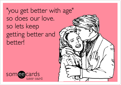 "you get better with age"
so does our love.
so lets keep
getting better and
better!