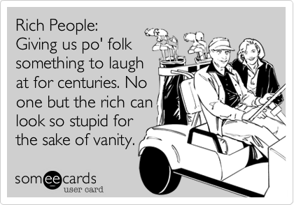 Rich People:
Giving us po' folk
something to laugh
at for centuries. No
one but the rich can
look so stupid for
the sake of vanity.