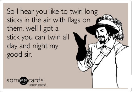 So I hear you like to twirl long 
sticks in the air with flags on
them, well I got a
stick you can twirl all
day and night my
good sir.