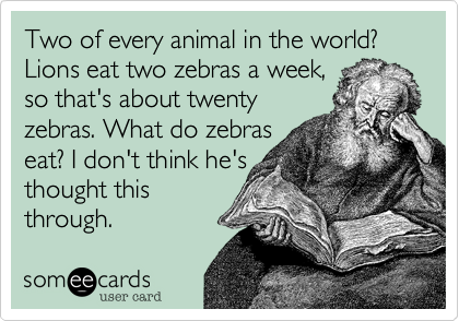 Two of every animal in the world? Lions eat two zebras a week,
so that's about twenty
zebras. What do zebras
eat? I don't think he's 
thought this
through. 