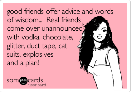 good friends offer advice and words of wisdom...  Real friends
come over unannounced
with vodka, chocolate, 
glitter, duct tape, cat
suits, explosives 
and a plan!