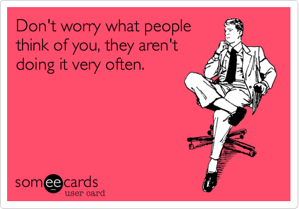 Don't worry what people
think of you, they aren't
doing it very often.