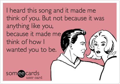 I heard this song and it made me think of you. But not because it was anything like you, 
because it made me 
think of how I
wanted you to be.