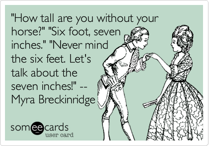 "How tall are you without your
horse?" "Six foot, seven
inches." "Never mind
the six feet. Let's
talk about the
seven inches!" --
Myra Breckinridge