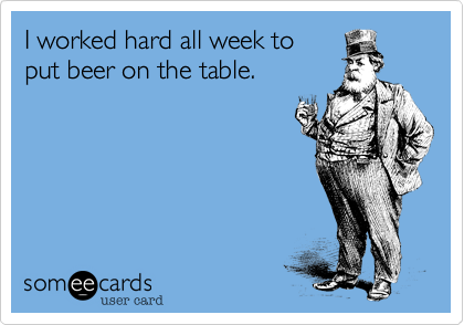 I worked hard all week to
put beer on the table.