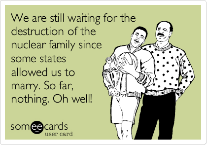 We are still waiting for the
destruction of the
nuclear family since
some states
allowed us to
marry. So far,
nothing. Oh well! 