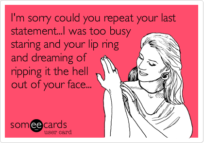 I'm sorry could you repeat your last statement...I was too busy
staring and your lip ring
and dreaming of
ripping it the hell
out of your face...