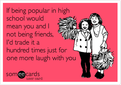 If being popular in high 
school would
mean you and I
not being friends,
I'd trade it a
hundred times just for
one more laugh with you